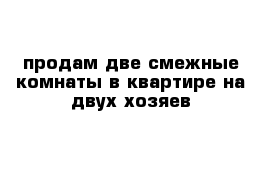 продам две смежные комнаты в квартире на двух хозяев